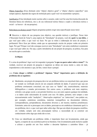 Objeto Específico (Essa distinção entre “objeto/ objetivo geral” e “objeto/ objetivo específico” nem
sempre aparece, depende das regras da instituição para a qual você vai encaminhar o projeto).
Justificativa (Uma introdução muito sucinta sobre o assunto, onde você faz uma brevíssima discussão da
literatura básica de referência, isto é, do seu referencial teórico básico e expõe a relevância teórica e
social – se houver – de sua pesquisa).
Relevância ou alcance social (Alguns programas podem exigir uma especificação nesse item)
 Descreva o objeto de sua pesquisa (seu objetivo, sua questão teórica) e justifique. Nesse item
(“Descrição Geral do Tema”), uma espécie de “Introdução” do projeto, você diz qual é a sua idéia, o
que você quer saber, o que você vai fazer. No que se refere à elaboração do texto do projeto, é
perfumaria! Deve ficar por último, ainda que na apresentação escrita do projeto venha em primeiro
lugar. Por que? Porque você não consegue escrever uma “Introdução” sem antes estabelecer exatamente
o que você quer saber etc. Ou seja, a parte introdutória de um projeto de pesquisa, na prática, fica para
ser escrita após a conclusão.
2) Objeto
É o cerne do problema! Aqui você irá responder à pergunta “o que eu quero saber sobre o tema?”. Na
verdade, escrever um projeto de pesquisa é organizar as idéias em nossa mente e, antes de tudo,
respondermos a nós mesmos o que, de fato, vamos fazer e porquê.
----- Como chegar a definir o problema? Algumas "dicas" importantes para a definição do
problema são as seguintes:
a) Idealmente, um projeto de pesquisa deve ter um problema teórico ou conceitual claro, que possa
ser testado ou verificado através de um conjunto definido de dados. É possível que seja um
problema estritamente conceitual, em cujo caso os “dados” são, essencialmente, materiais
bibliográficos e estudos pré-existentes. Em outros casos, o problema será mais empírico,
referido a um grupo social, a um período histórico ou a um outro aspecto qualquer da realidade,
e os dados serão selecionados de acordo com isso. Os dados, portanto, nem sempre e nem
necessariamente serão “medições”, “observações empíricas” ou “entrevistas”, mas podem ser,
por exemplo, estatísticas censitárias, materiais iconográficos ou documentais (diários,
correspondências, jurisprudências, documentos diversos e, até mesmo, matérias jornalísticas).
Entretanto, antes de se preocupar com os dados, preocupe-se em estabelecer claramente qual é o
seu problema, isto é, o que você quer saber sobre algo. Daí que um objeto de pesquisa científica,
em verdade, sempre será uma preocupação teórica: a necessidade de se construir um
conhecimento sobre algo que ainda não se tem.
b) Uma vez identificado um problema válido, é importante fazer um levantamento, ainda que
ligeiro, a respeito de sua ocorrência prévia na literatura. Este levantamento pode inclusive ajudar
a colocar a questão em um foco melhor e descartar hipóteses e caminhos falsos – já
2
 