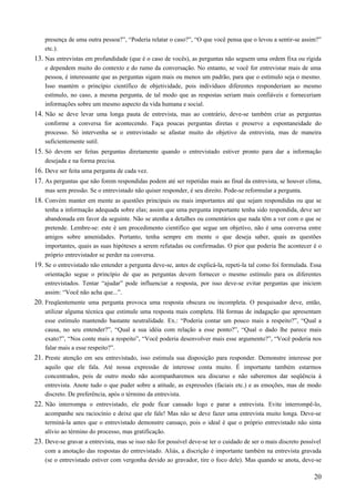 presença de uma outra pessoa?”, “Poderia relatar o caso?”, “O que você pensa que o levou a sentir-se assim?”
etc.).
13. Nas entrevistas em profundidade (que é o caso de vocês), as perguntas não seguem uma ordem fixa ou rígida
e dependem muito do contexto e do rumo da conversação. No entanto, se você for entrevistar mais de uma
pessoa, é interessante que as perguntas sigam mais ou menos um padrão, para que o estímulo seja o mesmo.
Isso mantém o princípio científico de objetividade, pois indivíduos diferentes responderiam ao mesmo
estímulo, no caso, a mesma pergunta, de tal modo que as respostas seriam mais confiáveis e forneceriam
informações sobre um mesmo aspecto da vida humana e social.
14. Não se deve levar uma longa pauta de entrevista, mas ao contrário, deve-se também criar as perguntas
conforme a conversa for acontecendo. Faça poucas perguntas diretas e preserve a espontaneidade do
processo. Só intervenha se o entrevistado se afastar muito do objetivo da entrevista, mas de maneira
suficientemente sutil.
15. Só devem ser feitas perguntas diretamente quando o entrevistado estiver pronto para dar a informação
desejada e na forma precisa.
16. Deve ser feita uma pergunta de cada vez.
17. As perguntas que não forem respondidas podem até ser repetidas mais ao final da entrevista, se houver clima,
mas sem pressão. Se o entrevistado não quiser responder, é seu direito. Pode-se reformular a pergunta.
18. Convém manter em mente as questões principais ou mais importantes até que sejam respondidas ou que se
tenha a informação adequada sobre elas; assim que uma pergunta importante tenha sido respondida, deve ser
abandonada em favor da seguinte. Não se atenha a detalhes ou comentários que nada têm a ver com o que se
pretende. Lembre-se: este é um procedimento científico que segue um objetivo, não é uma conversa entre
amigos sobre amenidades. Portanto, tenha sempre em mente o que deseja saber, quais as questões
importantes, quais as suas hipóteses a serem refutadas ou confirmadas. O pior que poderia lhe acontecer é o
próprio entrevistador se perder na conversa.
19. Se o entrevistado não entender a pergunta deve-se, antes de explicá-la, repeti-la tal como foi formulada. Essa
orientação segue o princípio de que as perguntas devem fornecer o mesmo estímulo para os diferentes
entrevistados. Tentar “ajudar” pode influenciar a resposta, por isso deve-se evitar perguntas que iniciem
assim: “Você não acha que...”.
20. Freqüentemente uma pergunta provoca uma resposta obscura ou incompleta. O pesquisador deve, então,
utilizar alguma técnica que estimule uma resposta mais completa. Há formas de indagação que apresentam
esse estímulo mantendo bastante neutralidade. Ex.: “Poderia contar um pouco mais a respeito?”, “Qual a
causa, no seu entender?”, “Qual a sua idéia com relação a esse ponto?”, “Qual o dado lhe parece mais
exato?”, “Nos conte mais a respeito”, “Você poderia desenvolver mais esse argumento?”, “Você poderia nos
falar mais a esse respeito?”.
21. Preste atenção em seu entrevistado, isso estimula sua disposição para responder. Demonstre interesse por
aquilo que ele fala. Até nossa expressão de interesse conta muito. É importante também estarmos
concentrados, pois de outro modo não acompanharemos seu discurso e não saberemos dar seqüência à
entrevista. Anote tudo o que puder sobre a atitude, as expressões (faciais etc.) e as emoções, mas de modo
discreto. De preferência, após o término da entrevista.
22. Não interrompa o entrevistado, ele pode ficar cansado logo e parar a entrevista. Evite interrompê-lo,
acompanhe seu raciocínio e deixe que ele fale! Mas não se deve fazer uma entrevista muito longa. Deve-se
terminá-la antes que o entrevistado demonstre cansaço, pois o ideal é que o próprio entrevistado não sinta
alívio ao término do processo, mas gratificação.
23. Deve-se gravar a entrevista, mas se isso não for possível deve-se ter o cuidado de ser o mais discreto possível
com a anotação das respostas do entrevistado. Aliás, a discrição é importante também na entrevista gravada
(se o entrevistado estiver com vergonha devido ao gravador, tire o foco dele). Mas quando se anota, deve-se
20
 
