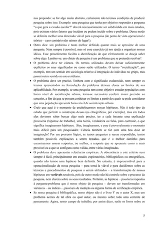 nos propondo: se for algo muito abstrato, certamente não teremos condições de produzir
pesquisa sobre isso. Exemplo: uma pesquisa que tenha por objetivo responder a pergunta
“o que gera a evasão escolar?” deverá necessariamente ser subdividida em mais estudos,
pois existem vários fatores que incidem ou podem incidir sobre o problema. Desse modo
se delimita melhor uma dimensão viável para a pesquisa (do ponto de vista operacional e
teórico – caso contrário não saímos do lugar!).
• Outra dica: um problema é tanto melhor definido quanto mais se aproxime de uma
pergunta. Nem sempre é possível, mas só esse exercício já nos ajuda a organizar nossas
idéias. Esse procedimento facilita a identificação do que efetivamente se deseja saber
sobre algo. Lembre-se: um objeto de pesquisa é um problema que se pretende resolver!
• O problema deve ter clareza. Os termos utilizados devem deixar suficientemente
explícitos os seus significados ou como serão utilizados. O termo “socialização”, por
exemplo, tem um sentido em sociologia relativo à integração do indivíduo no grupo, mas
possui outro sentido no uso cotidiano.
• O problema deve ser preciso. Embora com o significado esclarecido, nem sempre os
termos apresentados na formulação do problema deixam claros os limites de sua
aplicabilidade. Por exemplo, se uma pesquisa tem como objetivo estudar populações com
baixo nível de socialização urbana, torna-se necessário conferir maior precisão ao
conceito, a fim de que se possam conhecer os limites a partir dos quais se pode considerar
que uma população apresenta baixo nível de socialização urbana.
• Creio que aqui é o momento de estabelecermos nossas hipóteses. Não é todo tipo de
estudo que permite a construção dessas (os etnográficos, por exemplo), mas em todos
eles devemos saber buscar algo mais preciso, ter a cada instante uma explicação
provisória (hipótese de trabalho), uma teoria, verdadeira ou falsa, para controlar, o que
significa imaginarmos hipóteses. Sim, imaginarmos, e esse é provavelmente o momento
mais difícil para um pesquisador. Ciência também se faz com uma boa dose de
imaginação! Por um processo lógico, se temos perguntas a serem respondidas, temos
também possíveis explicações a serem testadas, que é o melhor caminho para
encontrarmos nossas respostas, ou melhor, a resposta que se apresente como a mais
provável ou a que se configura como válida, entre várias imaginadas.
• O problema deve apresentar referências empíricas. A observância a este critério nem
sempre é fácil, principalmente em estudos exploratórios, bibliográficos ou etnográficos,
quando não temos uma hipótese bem definida. No entanto, é imprescindível para a
operacionalização de nossa pesquisa – para torná-la viável e para decidirmos sobre as
técnicas e procedimentos de pesquisa a serem utilizados – a transformação de nossas
hipóteses em variáveis testáveis, pois de outro modo não há controle sobre o processo da
pesquisa, nem clareza sobre os seus resultados. Portanto, as hipótese – possíveis respostas
à pergunta-problema que é nosso objeto de pesquisa – devem ser transformadas em
variáveis – ou índices –, passíveis de medição ou alguma forma de verificação empírica.
• Se nossa pesquisa é bibliográfica, nosso objeto não é o livro Y ou o autor X, mas um
problema acerca de tal obra ou qual autor, ou mesmo sobre toda uma corrente de
pensamento. Agora, nosso campo de trabalho, por assim dizer, serão os livros sobre os
5
 