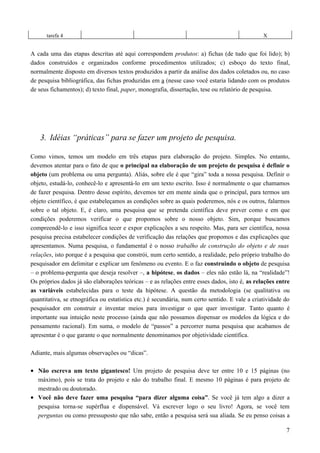 tarefa 4 X
A cada uma das etapas descritas até aqui correspondem produtos: a) fichas (de tudo que foi lido); b)
dados construídos e organizados conforme procedimentos utilizados; c) esboço do texto final,
normalmente disposto em diversos textos produzidos a partir da análise dos dados coletados ou, no caso
de pesquisa bibliográfica, das fichas produzidas em a (nesse caso você estaria lidando com os produtos
de seus fichamentos); d) texto final, paper, monografia, dissertação, tese ou relatório de pesquisa.
3. Idéias “práticas” para se fazer um projeto de pesquisa.
Como vimos, temos um modelo em três etapas para elaboração do projeto. Simples. No entanto,
devemos atentar para o fato de que o principal na elaboração de um projeto de pesquisa é definir o
objeto (um problema ou uma pergunta). Aliás, sobre ele é que “gira” toda a nossa pesquisa. Definir o
objeto, estudá-lo, conhecê-lo e apresentá-lo em um texto escrito. Isso é normalmente o que chamamos
de fazer pesquisa. Dentro desse espírito, devemos ter em mente ainda que o principal, para termos um
objeto científico, é que estabeleçamos as condições sobre as quais poderemos, nós e os outros, falarmos
sobre o tal objeto. E, é claro, uma pesquisa que se pretenda científica deve prever como e em que
condições poderemos verificar o que propomos sobre o nosso objeto. Sim, porque buscamos
compreendê-lo e isso significa tecer e expor explicações a seu respeito. Mas, para ser científica, nossa
pesquisa precisa estabelecer condições de verificação das relações que propomos e das explicações que
apresentamos. Numa pesquisa, o fundamental é o nosso trabalho de construção do objeto e de suas
relações, isto porque é a pesquisa que constrói, num certo sentido, a realidade, pelo próprio trabalho do
pesquisador em delimitar e explicar um fenômeno ou evento. E o faz construindo o objeto de pesquisa
– o problema-pergunta que deseja resolver –, a hipótese, os dados – eles não estão lá, na “realidade”!
Os próprios dados já são elaborações teóricas – e as relações entre esses dados, isto é, as relações entre
as variáveis estabelecidas para o teste da hipótese. A questão da metodologia (se qualitativa ou
quantitativa, se etnográfica ou estatística etc.) é secundária, num certo sentido. E vale a criatividade do
pesquisador em construir e inventar meios para investigar o que quer investigar. Tanto quanto é
importante sua intuição neste processo (ainda que não possamos dispensar os modelos da lógica e do
pensamento racional). Em suma, o modelo de “passos” a percorrer numa pesquisa que acabamos de
apresentar é o que garante o que normalmente denominamos por objetividade científica.
Adiante, mais algumas observações ou “dicas”.
• Não escreva um texto gigantesco! Um projeto de pesquisa deve ter entre 10 e 15 páginas (no
máximo), pois se trata do projeto e não do trabalho final. E mesmo 10 páginas é para projeto de
mestrado ou doutorado.
• Você não deve fazer uma pesquisa “para dizer alguma coisa”. Se você já tem algo a dizer a
pesquisa torna-se supérflua e dispensável. Vá escrever logo o seu livro! Agora, se você tem
perguntas ou como pressuposto que não sabe, então a pesquisa será sua aliada. Se eu penso coisas a
7
 