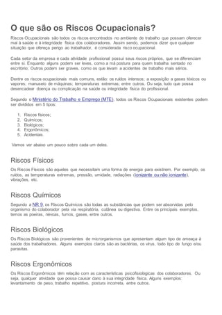 O que são os Riscos Ocupacionais?
Riscos Ocupacionais são todos os riscos encontrados no ambiente de trabalho que possam oferecer
mal à saúde e à integridade física dos colaboradores. Assim sendo, podemos dizer que qualquer
situação que ofereça perigo ao trabalhador, é considerada risco ocupacional.
Cada setor da empresa e cada atividade profissional possui seus riscos próprios, que se diferenciam
entre si. Enquanto alguns podem ser leves, como a má postura para quem trabalha sentado no
escritório; Outros podem ser graves, como os que levam a acidentes de trabalho mais sérios.
Dentre os riscos ocupacionais mais comuns, estão: os ruídos intensos; a exposição a gases tóxicos ou
vapores; manuseio de máquinas; temperaturas extremas; entre outros. Ou seja, tudo que possa
desencadear doença ou complicação na saúde ou integridade física do profissional.
Segundo o Ministério do Trabalho e Emprego (MTE), todos os Riscos Ocupacionais existentes podem
ser divididos em 5 tipos:
1. Riscos físicos;
2. Químicos;
3. Biológicos;
4. Ergonômicos;
5. Acidentais.
Vamos ver abaixo um pouco sobre cada um deles.
Riscos Físicos
Os Riscos Físicos são aqueles que necessitam uma forma de energia para existirem. Por exemplo, os
ruídos, as temperaturas extremas, pressão, umidade, radiações (ionizante ou não ionizante),
vibrações, etc.
Riscos Químicos
Segundo a NR 9, os Riscos Químicos são todas as substâncias que podem ser absorvidas pelo
organismo do colaborador pela via respiratória, cutânea ou digestiva. Entre os principais exemplos,
temos as poeiras, névoas, fumos, gases, entre outros.
Riscos Biológicos
Os Riscos Biológicos são provenientes de microrganismos que apresentam algum tipo de ameaça à
saúde dos trabalhadores. Alguns exemplos claros são as bactérias, os vírus, todo tipo de fungo e/ou
parasitas.
Riscos Ergonômicos
Os Riscos Ergonômicos têm relação com as características psicofisiológicas dos colaboradores. Ou
seja, qualquer atividade que possa causar dano à sua integridade física. Alguns exemplos:
levantamento de peso, trabalho repetitivo, postura incorreta, entre outros.
 