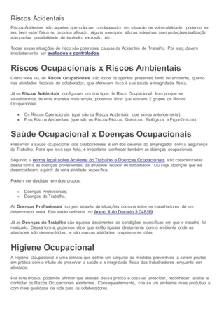 Riscos Acidentais
Riscos Acidentais são aqueles que colocam o colaborador em situação de vulnerabilidade, podendo ter
seu bem estar físico ou psíquico afetado. Alguns exemplos são as máquinas sem proteção/sinalização
adequadas, possibilidade de incêndio, explosão, etc.
Todas essas situações de risco são potenciais causas de Acidentes de Trabalho. Por isso, devem
imediatamente ser avaliados e controlados.
Riscos Ocupacionais x Riscos Ambientais
Como você viu, os Riscos Ocupacionais são todos os agentes presentes tanto no ambiente, quanto
nas atividades laborais do colaborador, que oferecem risco à sua saúde e integridade física.
Já os Riscos Ambientais configuram um dos tipos de Risco Ocupacional. Isso porque se
visualizarmos de uma maneira mais ampla, podemos dizer que existem 2 grupos de Riscos
Ocupacionais:
 Os Riscos Operacionais (que são os Riscos Acidentais, que vimos anteriormente);
 E os Riscos Ambientais (que são os Riscos Físicos, Químicos, Biológicos e Ergonômicos).
Saúde Ocupacional x Doenças Ocupacionais
Preservar a saúde ocupacional dos colaboradores é um dos deveres do empregador com a Segurança
do Trabalho. Para que isso seja feito, é importante conhecer também as doenças ocupacionais.
Segundo a norma legal sobre Acidente do Trabalho e Doenças Ocupacionais, são caracterizadas
dessa forma as doenças provenientes da atividade laboral do trabalhador. Ou seja, doenças que se
desencadeiam a partir de uma atividade específica.
Podem ser divididas em dois grupos:
 Doenças Profissionais;
 Doenças do Trabalho.
As Doenças Profissionais surgem através de situações comuns entre os trabalhadores de um
determinado setor. Elas estão definidas no Anexo II do Decreto 3.048/99.
Já as Doenças do Trabalho são aquelas decorrentes de condições específicas em que o trabalho foi
realizado. Dessa forma, podemos dizer que estão ligadas diretamente com o ambiente onde as
atividades são desenvolvidas, e não com as atividades propriamente ditas.
Higiene Ocupacional
A Higiene Ocupacional é uma ciência que define um conjunto de medidas preventivas a serem postas
em prática com o intuito de preservar a saúde e a integridade física dos trabalhadores enquanto em
atividade.
Por este motivo, podemos afirmar que através dessa prática é possível antecipar, reconhecer, avaliar e
controlar os Riscos Ocupacionais existentes. Consequentemente, cria-se um ambiente mais produtivo e
com mais qualidade de vida para os colaboradores.
 
