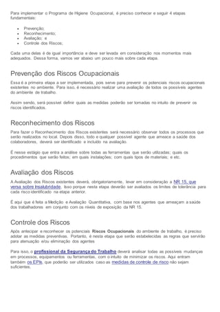 Para implementar o Programa de Higiene Ocupacional, é preciso conhecer e seguir 4 etapas
fundamentais:
 Prevenção;
 Reconhecimento;
 Avaliação; e
 Controle dos Riscos;
Cada uma delas é de igual importância e deve ser levada em consideração nos momentos mais
adequados. Dessa forma, vamos ver abaixo um pouco mais sobre cada etapa.
Prevenção dos Riscos Ocupacionais
Essa é a primeira etapa a ser implementada, pois serve para prevenir os potenciais riscos ocupacionais
existentes no ambiente. Para isso, é necessário realizar uma avaliação de todos os possíveis agentes
do ambiente de trabalho.
Assim sendo, será possível definir quais as medidas poderão ser tomadas no intuito de prevenir os
riscos identificados.
Reconhecimento dos Riscos
Para fazer o Reconhecimento dos Riscos existentes será necessário observar todos os processos que
serão realizados no local. Depois disso, todo e qualquer possível agente que ameace a saúde dos
colaboradores, deverá ser identificado e incluído na avaliação.
É nesse estágio que entra a análise sobre todas as ferramentas que serão utilizadas; quais os
procedimentos que serão feitos; em quais instalações; com quais tipos de materiais; e etc.
Avaliação dos Riscos
A Avaliação dos Riscos existentes deverá, obrigatoriamente, levar em consideração a NR 15, que
versa sobre Insalubridade. Isso porque nesta etapa deverão ser avaliados os limites de tolerância para
cada risco identificado na etapa anterior.
É aqui que é feita a Medição e Avaliação Quantitativa, com base nos agentes que ameaçam a saúde
dos trabalhadores em conjunto com os níveis de exposição da NR 15.
Controle dos Riscos
Após antecipar e reconhecer os potenciais Riscos Ocupacionais do ambiente de trabalho, é preciso
adotar as medidas preventivas. Portanto, é nesta etapa que serão estabelecidas as regras que servirão
para atenuação e/ou eliminação dos agentes
Para isso, o profissional da Segurança do Trabalho deverá analisar todas as possíveis mudanças
em processos, equipamentos ou ferramentas, com o intuito de minimizar os riscos. Aqui entram
também os EPIs, que poderão ser utilizados caso as medidas de controle de risco não sejam
suficientes.
 