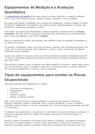 Equipamentos de Medição e a Avaliação
Quantitativa
Os equipamentos de medição servem para avaliar de maneira quantitativa os agentes ambientais
como o ruído, calor, vibração, químico, radiação ionizante, existentes no local de trabalho.
Isto porque, para garantir a integridade física e saúde dos trabalhadores, devemos respeitar os limites
de tolerância estabelecidos pelo Ministério do Trabalho (Normas Regulamentadoras) e também pela
Fundacentro, responsável por elaborar as NHOs.
Para verificar se o agente está ultrapassando o limite de exposição, devemos realizar a avaliação
quantitativa. Elas vão permitir a base para o desenvolvimento de programas que são fundamentais
para a saúde do trabalhador, como PPRA e PCMSO.
Assim, os aparelhos de medição são acionados para identificar o nível de exposição do trabalhador à
um determinado agente.
Por exemplo: o trabalhador exerce sua função em espaço confinado onde há presença de gases. Para
avaliar qual é o nível de exposição deste colaborador, é preciso medir a concentração dos gases e
substância químicas presentes.
A partir disso, podemos comparar o valor com o limite de tolerância permitido e estabelecido pela NR
15. Assim, o profissional da segurança do trabalho poderá adotar as medidas de proteção necessária
para aquele setor.
Para cada tipo de agente, existe um aparelho de medição específico. No entanto, existem alguns riscos
que não são possíveis realizar a medição e, neste caso, só é possível realizar a avaliação qualitativa,
sem que haja a possibilidade de mensurar o nível de exposição.
Tipos de equipamentos para monitor os Riscos
Ocupacionais
Veja alguns exemplos de equipamentos de medição:
 Sonômetro ou Decibelímetro;
 Audiodosímetro;
 Luxímetro;
 Detector de Gases;
 Medidor de Estresse Térmico.
Medir o nível de concentração do agente ambiental é fundamental para definir as medidas de
segurança adequada e garantir a integridade física e saúde do trabalhador. Por isso, a avaliação
quantitativa permite comparar o nível de concentração com o limite de tolerância estabelecido pelo MTE
e a Fundacentro.
A calibração dos equipamentos e o arquivamento do certificado é essencial para realizar a avaliação. O
processo de calibração garante os padrões de qualidade, diminuindo o risco de alterações nos
resultados finais.
Verificar o estado do instrumento de medição, como baterias e calibração, é de extrema importância
para obter um resultado assertivo. Só assim, poderá disponibilizar os dados para o profissional da
segurança do trabalho implantar as medidas de segurança necessárias para combater aquele risco.
 