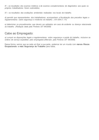 III – os resultados dos exames médicos e de exames complementares de diagnóstico aos quais os
próprios trabalhadores forem submetidos;
IV – os resultados das avaliações ambientais realizadas nos locais de trabalho.
d) permitir que representantes dos trabalhadores acompanhem a fiscalização dos preceitos legais e
regulamentares sobre segurança e medicina do trabalho. (101.004-2 / I1)
e) determinar os procedimentos que devem ser adotados em caso de acidente ou doença relacionada
ao trabalho. (Redação dada pela Portaria SIT 84/2009)
Cabe ao Empregado:
a) cumprir as disposições legais e regulamentares sobre segurança e saúde do trabalho, inclusive as
ordens de serviço expedidas pelo empregador;(Alterado pela Portaria SIT 84/2009).
Dessa forma, vemos que se cada um fizer a sua parte, podemos ter um mundo com menos Riscos
Ocupacionais e mais Segurança do Trabalho para todos.
 