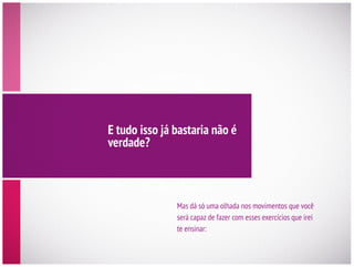 E tudo isso já bastaria não é
verdade?
será capaz de fazer com esses exercícios que irei
te ensinar:
 