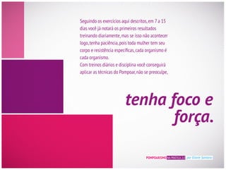 POMPOARISMO NA PRÁTICA 2.0 por Eliane Santana
Seguindo os exercícios aqui descritos,em 7 a 15
treinando diariamente,mas se isso não acontecer
cada organismo.
aplicar as técnicas do Pompoar,não se preoculpe,
tenha foco e
força.
 