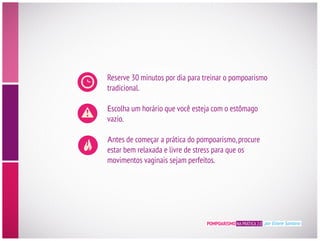 POMPOARISMO NA PRÁTICA 2.0 por Eliane Santana
Reserve 30 minutos por dia para treinar o pompoarismo
tradicional.
E
vazio.
Antes de começar a prática do pompoarismo,procure
estar bem relaxada e livre de stress para que os
movimentos vaginais sejam perfeitos.
 