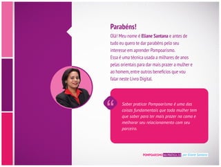Olá! Meu nome é Eliane Santana e antes de
tudo eu quero te dar parabéns pelo seu
interesse em aprender Pompoarismo.
Essa é uma técnica usada a milhares de anos
pelas orientais para dar mais prazer a mulher e
falar neste Livro Digital.
Parabéns!
Saber praticar Pompoarismo é uma das
coisas fundamentais que toda mulher tem
que saber para ter mais prazer na cama e
melhorar seu relacionamento com seu
parceiro.
POMPOARISMO NA PRÁTICA 2.0 por Eliane Santana
 