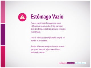 Estômago Vazio
Faça os exercícios de Pompoarismo com o
estômago vazio para evitar: Enjôo,mal-estar,
ânsia de vômito,vontade de vomitar e embrulho
no estômago.
Faça os exercícios de Pompoarismo sempre ao
acordar ou ao se deitar.
Sempre deixe o estômago vazio todas as vezes
que quiser pompoar,seja no exercício ou
praticando no sexo.
POMPOARISMO NA PRÁTICA 2.0 por Eliane Santana
 