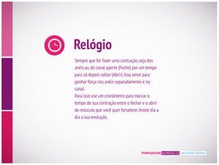 Relógio
Sempre que for fazer uma contração,seja dos
anéis ou do canal aperte (Feche) por um tempo
para só depois soltar (Abrir).Isso serve para
ganhar força nos anéis separadamente e no
canal.
Para isso use um cronômetro para marcar o
tempo de sua contração entre o fechar e o abrir
dia a sua evolução.
POMPOARISMO NA PRÁTICA 2.0 por Eliane Santana
 