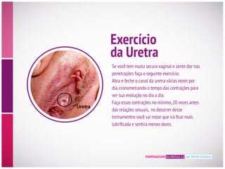 POMPOARISMO NA PRÁTICA 2.0 por Eliane Santana
penetrações faça o seguinte exercício.
Abra e feche o canal da uretra várias vezes por
dia,cronometrando o tempo das contrações para
ver sua evolução no dia a dia.
Faça essas contrações no mínimo,20 vezes antes
das relações sexuais, no decorrer desse
Exercício
da Uretra
 