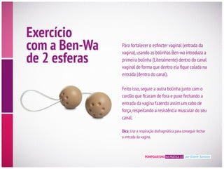 POMPOARISMO NA PRÁTICA 2.0 por Eliane Santana
Exercício
com a Ben-Wa
de 2 esferas
vagina),usando as bolinhas Ben-wa introduza a
primeira bolinha (Literalmente) dentro do canal
entrada (dentro do canal).
Feito isso,segure a outra bolinha junto com o
entrada da vagina fazendo assim um cabo de
canal.
Dica: Use a respiração diafragmática para conseguir fechar
a entrada da vagina.
 