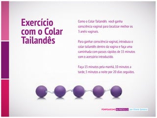 POMPOARISMO NA PRÁTICA 2.0 por Eliane Santana
Exercício
com o Colar
Tailandês
3 anéis vaginais.
caminhada com passos rápidos de 15 minutos
com o acessório introduzido.
Faça 15 minutos pela manhã,10 minutos a
tarde,5 minutos a noite por 20 dias seguidos.
 