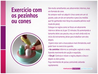 POMPOARISMO NA PRÁTICA 2.0 por Eliane Santana
Exercício com
os pezinhos
ou cones
São muito semelhantes aos absorventes internos,mas
em formato de cone.
pacote,cada um de um tamanho e peso (na medida
muda de peso).
Coloque na vagina como se fosse um absorvente
interno e deixe-os lá por 15 minutos.Vá aumentando o
início do treinamento,deixe para trabalhar com eles
depois.
pode fazer os exercícios quando:
Ao caminhar: Alterne as contrações vaginais e anais,
fazendo movimento de sucção e expulsão;
Em pé: Contraia e relaxe a vagina,depois o ânus e
depois os dois juntos.
Faça movimento de pulsar,contraindo soltando
rapidamente.
 