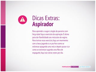 POMPOARISMO NA PRÁTICA 2.0 por Eliane Santana
Dicas Extras:
Aspirador
Para aprender a sugar o órgão do parceiro com
força total faça o exercício da aspiração.É ótimo
Para treinar esse exercício,faça um movimento
com a boca jogando o ar pra fora como se
estivesse apagando uma vela e depois puxar o ar
espaguete,faça isso várias vezes por dia.
 