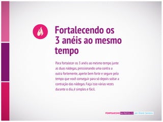 POMPOARISMO NA PRÁTICA 2.0 por Eliane Santana
Fortalecendo os
3 anéis ao mesmo
tempo
Para fortalecer os 3 anéis ao mesmo tempo junte
as duas nádegas,pressionando uma contra a
outra fortemente,aperte bem forte e segure pelo
contração das nádegas.Faça isso várias vezes
durante o dia,é simples e fácil.
 