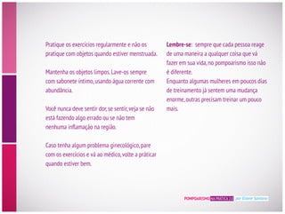 POMPOARISMO NA PRÁTICA 2.0 por Eliane Santana
Pratique os exercícios regularmente e não os
pratique com objetos quando estiver menstruada.
Mantenha os objetos limpos.Lave-os sempre
com sabonete íntimo,usando água corrente com
abundância.
está fazendo algo errado ou se não tem
Caso tenha algum problema ginecológico,pare
com os exercícios e vá ao médico,volte a práticar
quando estiver bem.
Lembre-se: sempre que cada pessoa reage
de uma maneira a qualquer coisa que vá
fazer em sua vida,no pompoarismo isso não
é diferente.
Enquanto algumas mulheres em poucos dias
de treinamento já sentem uma mudança
enorme,outras precisam treinar um pouco
mais.
 