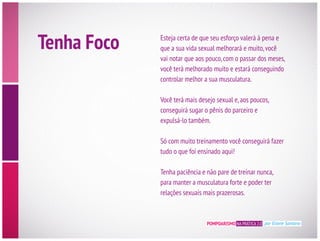 Tenha Foco Esteja certa de que seu esforço valerá à pena e
vai notar que aos pouco,com o passar dos meses,
controlar melhor a sua musculatura.
expulsá-lo também.
tudo o que foi ensinado aqui!
para manter a musculatura forte e poder ter
relações sexuais mais prazerosas.
POMPOARISMO NA PRÁTICA 2.0 por Eliane Santana
 
