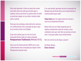 POMPOARISMO NA PRÁTICA 2.0 por Eliane Santana
mais fácil,além de tudo que ensinei aqui e
explicar outros exercícios na prática olho no olho
eu precisaria pegar na sua mão e mostrar tudo
passo a passo.
um conhecimento mais avançado do que o que
eu te ensinei neste Livro Digital.
É por esse motivo que eu criei um Curso
Avançado Online todo em vídeo,chamado
Pompoarismo Tradicional (Método OI7S).
Este curso foi desenvolvido 100% com o meu
conhecimento mais avançado que adquiri como
Pompoarista durante anos.
Pomparismo de forma fácil,esse conhecimento é
Clique Aqui para ver agora como ter acesso a
esse Curso totalmente Online!
Nesse link criei um vídeo especial para te
explicar exatamente como ter acesso a esse
nem 1 real para obter esse conhecimento.
Nós nos vemos lá,até daqui a pouco!
Um forte abraço,
Eliane Santana
 