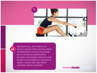 Vale lembrar que, por se tratar de um
exercício muscular íntimo, você deve praticar
constantemente os exercícios do pompoar,
pois os músculos do assoalho pélvico
funcionam como qualquer músculo do corpo
treinado em uma academia, se você para de
novamente. Estamos entendidas?
POMPOARISMO NA PRÁTICA 2.0 por Eliane Santana
 