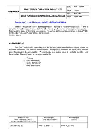 Código   POP – GQ 001
                         PROCEDIMENTO OPERACIONAL PADRÃO - POP                   Edição   Primeira
EMPRESA
                                                                                 Data     20/06/2001
                   COMO FAZER PROCEDIMENTO OPERACIONAL PADRÃO                    Página   Página 2 de 8



        Resolução nº 10, de 22 de maio de 2003 – DIPOA/SDA/MAPA

         Institui o Programa Genérico de Procedimentos – Padrão de Higiene Operacional – PPHO, a
ser utilizado nos Estabelecimentos de Leite e Derivados que funcionam sob o regime de Inspeção
Federal, como etapa preliminar e essencial dos Programas de Segurança Alimentar do tipo APPCC
(Análise de Perigos e Pontos Críticos de Controle).
Âmbito: federal



4 – DIVULGAÇÃO

       Este POP é divulgado eletronicamente via intranet, para os colaboradores que dispõe de
recursos eletrônicos, aos demais colaboradores a divulgação é por meio de cópia papel, emitida
pelo Responsável Documentação. A distribuição por cópia papel é controla também pelo
Responsável Documentação, com registro contando:

                            Emissor
                            Data da emissão
                            Nome do receptor
                            Área do receptor.




             Elaborado por:                            Revisado por:               Aprovado por:
        Hélio Ribeiro de Almeida                    Equipe da Qualidade              Diretoria
  Consultor da Qualidade e Responsável Técnico


 Data: 05/10/2011                                Data: 12/11/2011         Data: 03/12/2011
 