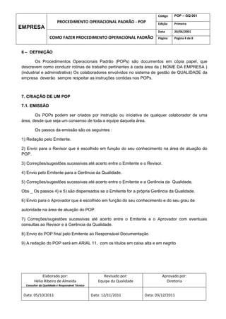 Código   POP – GQ 001
                         PROCEDIMENTO OPERACIONAL PADRÃO - POP                   Edição   Primeira
EMPRESA
                                                                                 Data     20/06/2001
                   COMO FAZER PROCEDIMENTO OPERACIONAL PADRÃO                    Página   Página 4 de 8



6 – DEFINIÇÃO

        Os Procedimentos Operacionais Padrão (POPs) são documentos em cópia papel, que
descrevem como conduzir rotinas de trabalho pertinentes à cada área da ( NOME DA EMPRESA )
(industrial e administrativa) Os colaboradores envolvidos no sistema de gestão de QUALIDADE da
empresa deverão sempre respeitar as instruções contidas nos POPs.



7. CRIAÇÃO DE UM POP

7.1. EMISSÃO

       Os POPs podem ser criados por instrução ou iniciativa de qualquer colaborador de uma
área, desde que seja um consenso de toda a equipe daquela área.

        Os passos da emissão são os seguintes :

1) Redação pelo Emitente.

2) Envio para o Revisor que é escolhido em função do seu conhecimento na área de atuação do
POP.

3) Correções/sugestões sucessivas até acerto entre o Emitente e o Revisor.

4) Envio pelo Emitente para a Gerência da Qualidade.

5) Correções/sugestões sucessivas até acerto entre o Emitente e a Gerência da Qualidade.

Obs _ Os passos 4) e 5) são dispensados se o Emitente for a própria Gerência da Qualidade.

6) Envio para o Aprovador que é escolhido em função do seu conhecimento e do seu grau de

autoridade na área de atuação do POP.

7) Correções/sugestões sucessivas até acerto entre o Emitente e o Aprovador com eventuais
consultas ao Revisor e à Gerência da Qualidade.

8) Envio do POP final pelo Emitente ao Responsável Documentação

9) A redação do POP será em ARIAL 11, com os títulos em caixa alta e em negrito




             Elaborado por:                            Revisado por:               Aprovado por:
        Hélio Ribeiro de Almeida                    Equipe da Qualidade              Diretoria
  Consultor da Qualidade e Responsável Técnico


 Data: 05/10/2011                                Data: 12/11/2011         Data: 03/12/2011
 