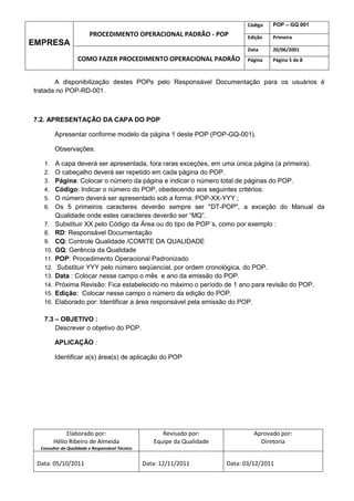 Código   POP – GQ 001
                         PROCEDIMENTO OPERACIONAL PADRÃO - POP                   Edição   Primeira
EMPRESA
                                                                                 Data     20/06/2001
                   COMO FAZER PROCEDIMENTO OPERACIONAL PADRÃO                    Página   Página 5 de 8



       A disponibilização destes POPs pelo Responsável Documentação para os usuários é
tratada no POP-RD-001.



7.2. APRESENTAÇÃO DA CAPA DO POP

         Apresentar conforme modelo da página 1 deste POP (POP-GQ-001).

         Observações:

   1.    A capa deverá ser apresentada, fora raras exceções, em uma única página (a primeira).
   2.    O cabeçalho deverá ser repetido em cada página do POP.
   3.    Página: Colocar o número da página e indicar o número total de páginas do POP.
   4.    Código: Indicar o número do POP, obedecendo aos seguintes critérios:
   5.    O número deverá ser apresentado sob a forma: POP-XX-YYY ;
   6.    Os 5 primeiros caracteres deverão sempre ser "DT-POP", a exceção do Manual da
         Qualidade onde estes caracteres deverão ser “MQ”.
   7.    Substituir XX pelo Código da Área ou do tipo de POP´s, como por exemplo :
   8.    RD: Responsável Documentação
   9.    CQ: Controle Qualidade /COMITE DA QUALIDADE
   10.   GQ: Gerência da Qualidade
   11.   POP: Procedimento Operacional Padronizado
   12.   Substituir YYY pelo número seqüencial, por ordem cronológica, do POP.
   13.   Data : Colocar nesse campo o mês e ano da emissão do POP.
   14.   Próxima Revisão: Fica estabelecido no máximo o período de 1 ano para revisão do POP.
   15.   Edição: Colocar nesse campo o número da edição do POP.
   16.   Elaborado por: Identificar a área responsável pela emissão do POP.

   7.3 – OBJETIVO :
       Descrever o objetivo do POP.

         APLICAÇÃO :

         Identificar a(s) área(s) de aplicação do POP




              Elaborado por:                           Revisado por:               Aprovado por:
         Hélio Ribeiro de Almeida                   Equipe da Qualidade              Diretoria
  Consultor da Qualidade e Responsável Técnico


 Data: 05/10/2011                                Data: 12/11/2011         Data: 03/12/2011
 