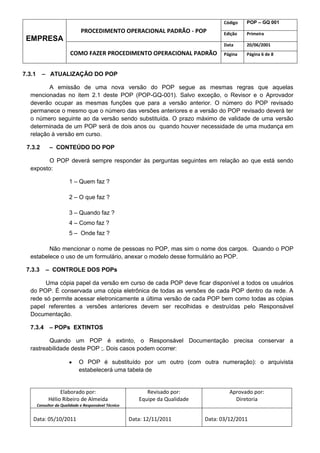 Código   POP – GQ 001
                               PROCEDIMENTO OPERACIONAL PADRÃO - POP                   Edição   Primeira
 EMPRESA
                                                                                       Data     20/06/2001
                         COMO FAZER PROCEDIMENTO OPERACIONAL PADRÃO                    Página   Página 6 de 8



7.3.1     – ATUALIZAÇÃO DO POP

         A emissão de uma nova versão do POP segue as mesmas regras que aquelas
  mencionadas no item 2.1 deste POP (POP-GQ-001). Salvo exceção, o Revisor e o Aprovador
  deverão ocupar as mesmas funções que para a versão anterior. O número do POP revisado
  permanece o mesmo que o número das versões anteriores e a versão do POP revisado deverá ter
  o número seguinte ao da versão sendo substituída. O prazo máximo de validade de uma versão
  determinada de um POP será de dois anos ou quando houver necessidade de uma mudança em
  relação à versão em curso.

 7.3.2        – CONTEÚDO DO POP

        O POP deverá sempre responder às perguntas seguintes em relação ao que está sendo
  exposto:

                         1 – Quem faz ?

                         2 – O que faz ?

                         3 – Quando faz ?
                         4 – Como faz ?
                         5 – Onde faz ?

         Não mencionar o nome de pessoas no POP, mas sim o nome dos cargos. Quando o POP
  estabelece o uso de um formulário, anexar o modelo desse formulário ao POP.

 7.3.3      – CONTROLE DOS POPs

       Uma cópia papel da versão em curso de cada POP deve ficar disponível a todos os usuários
  do POP. É conservada uma cópia eletrônica de todas as versões de cada POP dentro da rede. A
  rede só permite acessar eletronicamente a última versão de cada POP bem como todas as cópias
  papel referentes a versões anteriores devem ser recolhidas e destruídas pelo Responsável
  Documentação.

  7.3.4 – POPs EXTINTOS

         Quando um POP é extinto, o Responsável Documentação precisa conservar a
  rastreabilidade deste POP ;. Dois casos podem ocorrer:

                              O POP é substituído por um outro (com outra numeração): o arquivista
                              estabelecerá uma tabela de


                   Elaborado por:                            Revisado por:               Aprovado por:
              Hélio Ribeiro de Almeida                    Equipe da Qualidade              Diretoria
        Consultor da Qualidade e Responsável Técnico


    Data: 05/10/2011                                   Data: 12/11/2011         Data: 03/12/2011
 