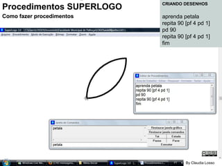 Procedimentos SUPERLOGO 2 Como fazer procedimentos Procedimentos SUPERLOGO Como fazer procedimentos CRIANDO DESENHOS aprenda petala  repita 90 [pf 4 pd 1] pd 90 repita 90 [pf 4 pd 1] fim By Claudia Losso 