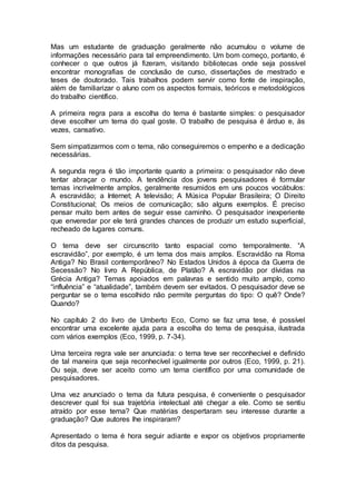 Mas um estudante de graduação geralmente não acumulou o volume de
informações necessário para tal empreendimento. Um bom começo, portanto, é
conhecer o que outros já fizeram, visitando bibliotecas onde seja possível
encontrar monografias de conclusão de curso, dissertações de mestrado e
teses de doutorado. Tais trabalhos podem servir como fonte de inspiração,
além de familiarizar o aluno com os aspectos formais, teóricos e metodológicos
do trabalho científico.
A primeira regra para a escolha do tema é bastante simples: o pesquisador
deve escolher um tema do qual goste. O trabalho de pesquisa é árduo e, às
vezes, cansativo.
Sem simpatizarmos com o tema, não conseguiremos o empenho e a dedicação
necessárias.
A segunda regra é tão importante quanto a primeira: o pesquisador não deve
tentar abraçar o mundo. A tendência dos jovens pesquisadores é formular
temas incrivelmente amplos, geralmente resumidos em uns poucos vocábulos:
A escravidão; a Internet; A televisão; A Música Popular Brasileira; O Direito
Constitucional; Os meios de comunicação; são alguns exemplos. É preciso
pensar muito bem antes de seguir esse caminho. O pesquisador inexperiente
que enveredar por ele terá grandes chances de produzir um estudo superficial,
recheado de lugares comuns.
O tema deve ser circunscrito tanto espacial como temporalmente. “A
escravidão”, por exemplo, é um tema dos mais amplos. Escravidão na Roma
Antiga? No Brasil contemporâneo? No Estados Unidos à época da Guerra de
Secessão? No livro A República, de Platão? A escravidão por dívidas na
Grécia Antiga? Temas apoiados em palavras e sentido muito amplo, como
“influência” e “atualidade”, também devem ser evitados. O pesquisador deve se
perguntar se o tema escolhido não permite perguntas do tipo: O quê? Onde?
Quando?
No capítulo 2 do livro de Umberto Eco, Como se faz uma tese, é possível
encontrar uma excelente ajuda para a escolha do tema de pesquisa, ilustrada
com vários exemplos (Eco, 1999, p. 7-34).
Uma terceira regra vale ser anunciada: o tema teve ser reconhecível e definido
de tal maneira que seja reconhecível igualmente por outros (Eco, 1999, p. 21).
Ou seja, deve ser aceito como um tema científico por uma comunidade de
pesquisadores.
Uma vez anunciado o tema da futura pesquisa, é conveniente o pesquisador
descrever qual foi sua trajetória intelectual até chegar a ele. Como se sentiu
atraído por esse tema? Que matérias despertaram seu interesse durante a
graduação? Que autores lhe inspiraram?
Apresentado o tema é hora seguir adiante e expor os objetivos propriamente
ditos da pesquisa.
 