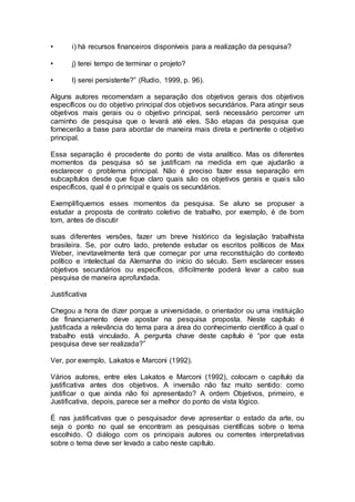 • i) há recursos financeiros disponíveis para a realização da pesquisa?
• j) terei tempo de terminar o projeto?
• l) serei persistente?” (Rudio, 1999, p. 96).
Alguns autores recomendam a separação dos objetivos gerais dos objetivos
específicos ou do objetivo principal dos objetivos secundários. Para atingir seus
objetivos mais gerais ou o objetivo principal, será necessário percorrer um
caminho de pesquisa que o levará até eles. São etapas da pesquisa que
fornecerão a base para abordar de maneira mais direta e pertinente o objetivo
principal.
Essa separação é procedente do ponto de vista analítico. Mas os diferentes
momentos da pesquisa só se justificam na medida em que ajudarão a
esclarecer o problema principal. Não é preciso fazer essa separação em
subcapítulos desde que fique claro quais são os objetivos gerais e quais são
específicos, qual é o principal e quais os secundários.
Exemplifiquemos esses momentos da pesquisa. Se aluno se propuser a
estudar a proposta de contrato coletivo de trabalho, por exemplo, é de bom
tom, antes de discutir
suas diferentes versões, fazer um breve histórico da legislação trabalhista
brasileira. Se, por outro lado, pretende estudar os escritos políticos de Max
Weber, inevitavelmente terá que começar por uma reconstituição do contexto
político e intelectual da Alemanha do início do século. Sem esclarecer esses
objetivos secundários ou específicos, dificilmente poderá levar a cabo sua
pesquisa de maneira aprofundada.
Justificativa
Chegou a hora de dizer porque a universidade, o orientador ou uma instituição
de financiamento deve apostar na pesquisa proposta. Neste capítulo é
justificada a relevância do tema para a área do conhecimento científico à qual o
trabalho está vinculado. A pergunta chave deste capítulo é “por que esta
pesquisa deve ser realizada?”
Ver, por exemplo, Lakatos e Marconi (1992).
Vários autores, entre eles Lakatos e Marconi (1992), colocam o capítulo da
justificativa antes dos objetivos. A inversão não faz muito sentido: como
justificar o que ainda não foi apresentado? A ordem Objetivos, primeiro, e
Justificativa, depois, parece ser a melhor do ponto de vista lógico.
É nas justificativas que o pesquisador deve apresentar o estado da arte, ou
seja o ponto no qual se encontram as pesquisas científicas sobre o tema
escolhido. O diálogo com os principais autores ou correntes interpretativas
sobre o tema deve ser levado a cabo neste capítulo.
 