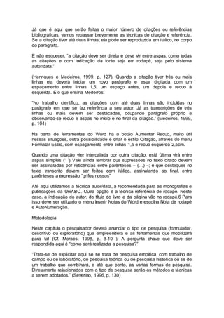 Já que é aqui que serão feitas o maior número de citações ou referências
bibliográficas, vamos repassar brevemente as técnicas de citação e referência.
Se a citação tiver até duas linhas, ela pode ser reproduzida em itálico, no corpo
do parágrafo.
E não esquecer, “a citação deve ser direta e deve vir entre aspas, como todas
as citações e com indicação da fonte seja em rodapé, seja pelo sistema
autor/data.”
(Henriques e Medeiros, 1999, p. 127). Quando a citação tiver três ou mais
linhas ela deverá iniciar um novo parágrafo e estar digitada com um
espaçamento entre linhas 1,5, um espaço antes, um depois e recuo à
esquerda. É o que ensina Medeiros:
“No trabalho científico, as citações com até duas linhas são incluídas no
parágrafo em que se faz referência a seu autor. Já as transcrições de três
linhas ou mais devem ser destacadas, ocupando parágrafo próprio e
observando-se recuo e aspas no início e no final da citação.” (Medeiros, 1999,
p. 104)
Na barra de ferramentas do Word há o botão Aumentar Recuo, muito útil
nessas situações, outra possibilidade é criar o estilo Citação, através do menu
Formatar Estilo, com espaçamento entre linhas 1,5 e recuo esquerdo 2,5cm.
Quando uma citação vier intercalada por outra citação, está última virá entre
aspas simples (‘ ’) Vale ainda lembrar que supressões no texto citado devem
ser assinaladas por reticências entre parênteses – (…) –; e que destaques no
texto transcrito devem ser feitos com itálico, assinalando ao final, entre
parênteses a expressão “grifos nossos”
Até aqui utilizamos a técnica autor/data, a recomendada para as monografias e
publicações da UniABC. Outra opção é a técnica referência de rodapé. Neste
caso, a indicação do autor, do título do livro e da página vão no rodapé.6 Para
isso deve ser utilizado o menu Inserir Notas do Word e escolha Nota de rodapé
e AutoNumeração.
Metodologia
Neste capítulo o pesquisador deverá anunciar o tipo de pesquisa (formulador,
descritivo ou exploratório) que empreenderá e as ferramentas que mobilizará
para tal (Cf. Moraes, 1998, p. 8-10 ). A pergunta chave que deve ser
respondida aqui é “como será realizada a pesquisa?”
“Trata-se de explicitar aqui se se trata de pesquisa empírica, com trabalho de
campo ou de laboratório, de pesquisa teórica ou de pesquisa histórica ou se de
um trabalho que combinará, e até que ponto, as varias formas de pesquisa.
Diretamente relacionados com o tipo de pesquisa serão os métodos e técnicas
a serem adotados.” (Severino, 1996, p. 130)
 