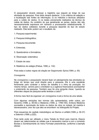 O pesquisador deverá esboçar a trajetória que seguirá ao longo de sua
atividade de pesquisa. Para tanto deverá destacar: 1) os critérios de seleção e
a localização das fontes de informação; 2) os métodos e técnicas utilizados
para a coleta de dados; 3) os testes previamente realizados da técnica de
coleta de dados. Ao contrário do que geralmente se pensa, dados não são
necessariamente expressos em números e processados estatisticamente. O
tipo de dados coletados durante a pesquisa depende do tipo de estudo
realizado. Eles tanto podem ser o resultado de:
1. Pesquisa experimental;
2. Pesquisa bibliográfica;
3. Pesquisa documental;
4. Entrevista;
5. Questionários e formulários;
6. Observação sistemática
7. Estudo de caso
8. Relatórios de estágio (Pádua, 1998, p. 132)
Para estas e outras regras de citação ver Segismundo Spina (1984, p. 55)
Cronograma
No cronograma o pesquisador deverá fazer um planejamento das atividades ao
longo do tempo que você dispõe para a pesquisa. Ele é uma excelente
ferramenta para controlar o tempo de trabalho e o ritmo de produção. Ao
mesmo tempo, servirá para o orientador ou a agência financiadora acompanhar
o andamento da pesquisa. Também aqui há uma pergunta chave: “quando as
diferentes etapas da pesquisa serão levadas a cabo?”
A forma mais fácil de organizar um cronograma é sob a forma de uma tabela.
Com algumas variações tais normas são apresentadas, entre outros, por
Severino (1996, p. 90-93) e Medeiros (1999, p. 1789-183). Embora Medeiros
aconselhe a reprodução de todos os dados da obra no rodapé, tal medida é
desnecessária, uma vez que eles se encontram na bibliografia do Projeto.
Para esquemas de capítulo metodológico ver Barros e Lehfeld (1999, p. 36-37)
e Salomon (1999, p.222).
Para tanto pode ser utilizado o menu Tabela do Word para inseri-la. Depois
devem ser selecionadas as células que é necessário marcar e com o comando
Bordas e Sombreamento do menu Formatar preenchê-las, conforme o exemplo
abaixo:
 