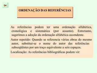 04

          ORDENAÇÃO DAS REFERÊNCIAS




     As referências podem ter uma ordenação alfabética,
     cronológica e sistemática (por assunto). Entretanto,
     sugerimos a adoção da ordenação alfabética ascendente.
     Autor repetido: Quando se referencia várias obras do mesmo
     autor, substitui-se o nome do autor das referências
     subseqüêntes por um traço equivalente a seis espaços.
     Localização: As referências bibliográficas podem vir:
 
