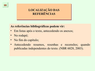 05

                 LOCALIZAÇÃO DAS
                   REFERÊNCIAS


     As referências bibliográficas podem vir:
     • Em listas após o texto, antecedendo os anexos;
     • No rodapé;
     • No fim do capítulo;
     • Antecedendo resumos, resenhas e recensões; quando
       publicadas independentes do texto. (NBR 6028, 2003).
 