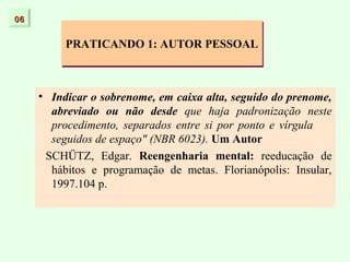 06


          PRATICANDO 1: AUTOR PESSOAL



     • Indicar o sobrenome, em caixa alta, seguido do prenome,
       abreviado ou não desde que haja padronização neste
       procedimento, separados entre si por ponto e vírgula
       seguidos de espaço" (NBR 6023). Um Autor
      SCHÜTZ, Edgar. Reengenharia mental: reeducação de
       hábitos e programação de metas. Florianópolis: Insular,
       1997.104 p.
 