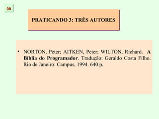 08


          PRATICANDO 3: TRÊS AUTORES




     • NORTON, Peter; AITKEN, Peter; WILTON, Richard. A
       Bíblia do Programador. Tradução: Geraldo Costa Filho.
       Rio de Janeiro: Campus, 1994. 640 p.
 