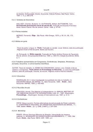 home98
MIRANDA, Jorge. Regulamento. In: POLIS Enciclopédia Verbo da Sociedade e
do Estado: Antropologia, Direito, Economia, Ciência Política. São Paulo: Verbo,
1987. v. 5, p. 266-278.
4.2.3 Verbetes de Dicionários:
HALLISEY, Charles. Budismo. In: OUTHWAITE, William; BUTTOMORE, Tom.
Dicionáriodo pensamento social do século XX. Tradução de Eduardo Francisco
Alves; Álvaro Cabral. Rio de Janeiro: Zahar, 1996. p. 47-49.
4.2.4 Partes isoladas
MORAIS, Fernando. Olga. São Paulo: Alfa-Omega, 1979. p. 90, 91, 96, 175,
185.
4.2.5 Bíblia em parte
Jó. Português. In: Bíblia sagrada. Tradução de Padre Antônio Pereira de Figueredo.
Rio de Janeiro: Encyclopedia Britânnica, 1980. p. 389-412. Edição Ecumênica. Bíblia.
A. T.
4.2.6 Trabalhos apresentados em Congressos, Conferências, Simpósios, Workshops,
Jornadas, Encontros e outros Eventos Científicos.
4.2.6.1 Encontros
RODRIGUES, M. V. Uma investigação na qualidade de vida no trabalho. In:
ENCONTRO ANUAL DA ANPAD, 13., Belo Horizonte, 1989. Anais… Belo
Horizonte: ANPAD, 1989. p. 455-468.
4.2.6.2 Reuniões Anuais
FRALEIGH, Arnold. The Algerian of independence. In: ANNUAL MEETING OF
THE AMERICAN SOCIETY OF INTERNATIONAL LAW, 61., 1967, Washington.
Proceedings… Washington: Society of International Law, 1967. p. 6-12.
4.2.6.3 Conferências
ORTIZ, Alceu Loureiro. Formas alternativas de estruturação do Poder Judiciário.
In: CONFERÊNCIA NACIONAL DA ORDEM DOS ADVOGADOS DO BRASIL, 11.,
1986, Belém. Anais… [S. l.]: OAB, [1986?]. p. 207-208.
4.2.6.4 Workshop
PRADO, Afonso Henrique Miranda de Almeida. Interpolação de imagens
médicas. In: WORKSHOP DE DISSERTAÇÕES EM ANDAMENTO, 1., 1995, São
Paulo. Anais…São Paulo: IMCS, USP, 1995. p.2.
Título da parte. Língua. In: Título. Tradução ou versão. Local: Editora, data de publicação.
Páginas inicial e final da parte. Notas (se houver).
AUTOR. Título do trabalho. In: NOME DO CONGRESSO, número, ano, Cidade onde se
realizou o Congresso. Título (Anais ou Proceedings ou Resumos…). Local de publicação:
Editora, data de publicação. Volume, se houver. Páginas inicial e final do trabalho.
Página 12
 