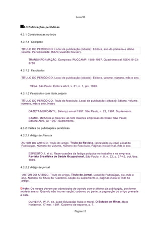 home98
4.3 Publicações periódicas
4.3.1 Consideradas no todo
4.3.1.1 Coleções
TRANSINFORMAÇÃO. Campinas: PUCCAMP. 1989-1997. Quadrimestral. ISSN: 0103-
3786
4.3.1.2 Fascículos
VEJA. São Paulo: Editora Abril, v. 31, n. 1, jan. 1998.
4.3.1.3 Fascículos com título próprio
GAZETA MERCANTIL. Balanço anual 1997. São Paulo, n. 21, 1997. Suplemento.
EXAME. Melhores e maiores: as 500 maiores empresas do Brasil, São Paulo:
Editora Abril. jul. 1997. Suplemento.
4.3.2 Partes de publicações periódicas
4.3.2.1 Artigo de Revista
ESPOSITO, I. et al. Repercussões da fadiga psíquica no trabalho e na empresa.
Revista Brasileira de Saúde Ocupacional, São Paulo, v. 8, n. 32, p. 37-45, out./dez.
1979.
4.3.2.2 Artigo de jornal
DNota: Os meses devem ser abreviados de acordo com o idioma da publicação, conforme
modelo anexo. Quando não houver seção, caderno ou parte, a paginação do artigo precede
a data.
OLIVEIRA, W. P. de. Judô: Educação física e moral. O Estado de Minas, Belo
Horizonte, 17 mar. 1981. Caderno de esporte, p. 7.
TITULO DO PERIÓDICO. Local de publicação (cidade): Editora, ano do primeiro e último
volume. Periodicidade. ISSN (Quando houver).
TÍTULO DO PERIÓDICO. Local de publicação (cidade): Editora, volume, número, mês e ano.
TÍTULO DO PERIÓDICO. Titulo do fascículo. Local de publicação (cidade): Editora, volume,
número, mês e ano. Notas
AUTOR DO ARTIGO. Título do artigo. Título da Revista, (abreviado ou não) Local de
Publicação, Número do Volume, Número do Fascículo, Páginas inicial-final, mês e ano.
AUTOR DO ARTIGO. Título do artigo. Título do Jornal, Local de Publicação, dia, mês e
ano. Número ou Título do Caderno, seção ou suplemento e, páginas inicial e final do
artigo.
Página 13
 