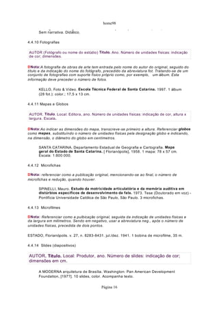 home98
g g ( ) , ,
Sem narrativa. Didático.
4.4.10 Fotografias
DNota:A fotografia de obras de arte tem entrada pelo nome do autor do original, seguido do
título e da indicação do nome do fotógrafo, precedido da abreviatura fot. Tratando-se de um
conjunto de fotografias com suporte físico próprio como, por exemplo, um álbum. Esta
informação deve preceder o número de fotos.
KELLO, Foto & Vídeo. Escola Técnica Federal de Santa Catarina. 1997. 1 álbum
(28 fot.): color.; 17,5 x 13 cm.
4.4.11 Mapas e Globos
DNota:Ao indicar as dimensões do mapa, transcreve-se primeiro a altura. Referenciar globos
como mapas, substituíndo o número de unidades físicas pela designação globo e indicando,
na dimensão, o diâmetro do globo em centímetros.
SANTA CATARINA. Departamento Estadual de Geografia e Cartografia. Mapa
geral do Estado de Santa Catarina. [ Florianópolis], 1958. 1 mapa: 78 x 57 cm.
Escala: 1:800:000.
4.4.12 Microfichas
DNota: referenciar como a publicação original, mencionando-se ao final, o número de
microfichas e redução, quando houver.
SPINELLI, Mauro. Estudo da motricidade articulatória e da memória auditiva em
distúrbios específicos de desenvolvimento da fala. 1973. Tese (Doutorado em voz) -
Pontifícia Universidade Católica de São Paulo, São Paulo. 3 microfichas.
4.4.13 Microfilmes
DNota: Referenciar como a pulbicação original, seguida da indicação de unidades físicas e
da largura em milímetros. Sendo em negativo, usar a abreviatura neg., após o número de
unidades físicas, precedida de dois pontos.
ESTADO, Florianópolis. v. 27, n. 8283-8431. jul./dez. 1941. 1 bobina de microfilme, 35 m.
4.4.14 Slides (diapositivos)
A MODERNA arquitetura de Brasília. Washington: Pan American Development
Foundation, [197?]. 10 slides, color. Acompanha texto.
AUTOR (Fotógrafo ou nome do estúdio) Título. Ano. Número de unidades físicas: indicação
de cor; dimensões.
AUTOR. Título. Local: Editora, ano. Número de unidades físicas: indicação de cor, altura x
largura. Escala.
AUTOR. Título. Local: Produtor, ano. Número de slides: indicação de cor;
dimensões em cm.
Página 16
 