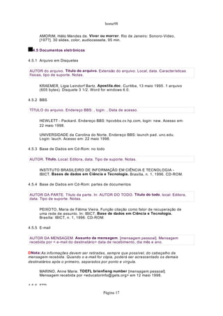 home98
AMORIM, Hélio Mendes de. Viver ou morrer. Rio de Janeiro: Sonoro-Vídeo,
[197?]. 30 slides, color, audiocassete, 95 min.
4.5 Documentos eletrônicos
4.5.1 Arquivo em Disquetes
KRAEMER, Ligia Leindorf Bartz. Apostila.doc. Curitiba, 13 maio 1995. 1 arquivo
(605 bytes). Disquete 3 1/2. Word for windows 6.0.
4.5.2 BBS
HEWLETT - Packard. Endereço BBS: hpcvbbs.cv.hp.com, login: new. Acesso em:
22 maio 1998.
UNIVERSIDADE da Carolina do Norte. Endereço BBS: launch pad. unc.edu.
Login: lauch. Acesso em: 22 maio 1998.
4.5.3 Base de Dados em Cd-Rom: no todo
INSTITUTO BRASILEIRO DE INFORMAÇÃO EM CIÊNCIA E TECNOLOGIA -
IBICT. Bases de dados em Ciência e Tecnologia. Brasília, n. 1, 1996. CD-ROM.
4.5.4 Base de Dados em Cd-Rom: partes de documentos
PEIXOTO, Maria de Fátima Vieira. Função citação como fator de recuperação de
uma rede de assunto. In: IBICT. Base de dados em Ciência e Tecnologia.
Brasília: IBICT, n. 1, 1996. CD-ROM.
4.5.5 E-mail
DNota:As informações devem ser retiradas, sempre que possível, do cabeçalho da
mensagem recebida. Quando o e-mail for cópia, poderá ser acrescentado os demais
destinatários após o primeiro, separados por ponto e vírgula.
MARINO, Anne Marie. TOEFL brienfieng number [mensagem pessoal].
Mensagem recebida por <educatorinfo@gets.org> em 12 maio 1998.
4 5 6 FTP
AUTOR do arquivo. Título do arquivo. Extensão do arquivo. Local, data. Características
físicas, tipo de suporte. Notas.
TÍTULO do arquivo. Endereço BBS: , login: , Data de acesso.
AUTOR. Título. Local: Editora, data. Tipo de suporte. Notas.
AUTOR DA PARTE. Título da parte. In: AUTOR DO TODO. Título do todo. local: Editora,
data. Tipo de suporte. Notas.
AUTOR DA MENSAGEM. Assunto da mensagem. [mensagem pessoal]. Mensagem
recebida por < e-mail do destinatário> data de recebimento, dia mês e ano.
Página 17
 