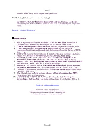 home98
Siciliano, 1993. 399 p. Título original: The dyer’s hand.
4.7.12 Tradução feita com base em outra tradução
MUTAHHARI, Murtadã. Os direitos das mulheres no Islã. Tradução por: Editora
Islâmico Alqalam. Lisboa: Islâmica Alqalam, 1988. 383 p. Versão inglesa. Original em
Persa.
Sumário - Início do Documento
REFERÊNCIAS
ASSOCIAÇÃO BRASILEIRA DE NORMAS TÉCNICAS. NBR 6023: Informação e
Documentação - Referências - Elaboração. Rio de Janeiro: ABNT, 2000.
CÓDIGO de catalogação Anglo-Americano. Brasília: Edição dos tradutores, 1969.
DUPAS, Maria Angélica. Pesquisando e normalizando: noções básicas e
recomendações úteis para elaboração de trabalhos científicos. São Carlos: UFSCAR,
1997. 78 p.
ENCONTRO Nacional de normalização de trabalhos técnicos, científicos e culturais.
Niterói, 1989. Manual de normalização, Niterói: UFF/NDC, 1992. 300 p.
FERREIRA, Sueli Mara S.P. ; KROEFF, Márcia. Referências bibliográficas de
documentos eletrônicos. São Paulo: APB, 1996. 2 v. (Ensaios APB, n. 35-36).
FRANÇA, Júnia Lessa. Manual para normalização de publicações técnico-científicas.
Belo Horizonte: UFMG, 1990, 168 p. (Coleção Aprender).
KRAEMER, Lígia Leindorf Bartz et al. Referências bibliográficas de informações e
documentos eletrônicos: uma contribuição para a prática. Curitiba: [S.n.], 1996.
PUCCAMP. Faculdade de Biblioteconomia. Referências bibliográficas: disque-biblio.
Campinas, 1997. 15 p.
SAVI, Maria Gorete M. Referências e citações bibliográficas segundo a ABNT.
Florianópolis, 1994. Transparências.
UNIVERSIDADE FEDERAL DO PARANÁ. Biblioteca Central. Normas para
apresentações de trabalhos: referências bibliográficas. 6. ed. Curitiba, 1996. v. 6.
Sumário - Início do Documento
Universidade Federal de Santa Catarina
Biblioteca Universitária, Fone: 331-9310 – fax: 3319603
Campus Universitário – Caixa Postal:476 - CEP 88.040.900
Trindade – Florianópolis – Santa Catarina - Brasil
10.
9.
8.
7.
6.
5.
4.
3.
2.
1.
Página 21
 