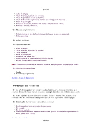home98
Autor do artigo;
Título do artigo, subtítulo (se houver);
Título do periódico, revista ou boletim;
Título do fascículo, suplemento, número especial (quando houver);
Local de publicação;
Indicação do volume, número, mês e ano e páginas inicial e final;
Período e ano de publicação.
1.2.5.2 Dados complementares:
Nota indicativa do tipo de fascículo quando houver (p. ex.: ed. especial);
Notas especiais.
1.2.6 Artigos em jornais
1.2.6.1 Dados essenciais:
Autor do artigo;
Título do artigo, subtítulo (se houver);
Título do jornal;
Local de publicação;
Data com dia. mês e ano;
Nome do caderno ou suplemento, quando houver;
Página ou páginas do artigo referenciado.
DNota:Quando não houver seção, caderno ou parte, a paginação do artigo precede a data.
1.2.6.2 Dados Complementares
Seção;
Caderno ou suplemento
Sumário - Início do Documento
1.3 Ordenação das referências
1.3.1 As referências podem ter uma ordenação alfabética, cronológica e sistemática (por
assunto). Entretanto neste manual, sugerimos a adoção da ordenação alfabética ascendente.
1.3.2 Autor repetido: Quando se referencia várias obras do mesmo autor, substitui-se o
nome do autor das referências subseqüêntes por um traço equivalente a seis espaços.
1.3.3 Localização: As referências bibliográficas podem vir:
Em listas após o texto, antecedendo os anexos;
No rodapé;
No fim do capítulo;
Antecedendo resumos, resenhas e recensões; quando publicadas independentes do
texto. (NBR 6028, 2003)
S á i I í i d D t
Página 3
 