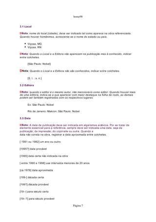 home98
3.1 Local
DNota: nome do local (cidade), deve ser indicado tal como aparece na obra referenciada.
Quando houver homônimos, acrescenta-se o nome do estado ou país.
Viçosa, MG
Viçosa, RN
DNota: Quando o Local e a Editora não aparecem na publicação mas é conhecido, indicar
entre colchetes.
[São Paulo: Nobel]
DNota: Quando o Local e a Editora não são conhecidos, indicar entre colchetes.
[S. l. : s. n.]
3.2 Editora
DNota: quando o editor é o mesmo autor, não mencioná-lo como editor. Quando houver mais
de uma editora, indica-se a que aparecer com maior destaque na folha de rosto, as demais
podem ser também registradas com os respectivos lugares.
Ex: São Paulo: Nobel
Rio de Janeiro: Makron; São Paulo: Nobel
3.3 Data
DNota: A data de publicação deve ser indicada em algarismos arábicos. Por se tratar de
elemento essencial para a referência, sempre deve ser indicada uma data, seja da
publicação, da impressão, do copirraite ou outra. Quando a
data não consta na obra, registrar a data aproximada entre colchetes.
[ 1981 ou 1982] um ano ou outro
[1995?] data provável
[1995] data certa não indicada na obra
[ entre 1990 e 1998] use intervalos menores de 20 anos
[ca.1978] data aproximada
[199-] década certa
[199?] década provável
[19--] para século certo
[19--?] para século provável
Página 7
 