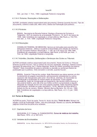 home98

      522, jan./mar. 1. Trim., 1984. Legislação Federal e marginália.

4.1.14.4 Portarias, Resoluções e Deliberações

AUTOR. (entidade coletiva responsável pelo documento). Ementa (quando houver). Tipo de
documento, número e data (dia, mês e ano). Dados da Publicação que publicou.


4.1.14.5 Portarias

      BRASIL. Secretaria da Receita Federal. Desliga a Empresa de Correios e
      Telégrafos - ECT do sistema de arrecadação. Portaria n. 12, de 21 de março de
      1996. Lex: Coletânea de Legislação e Jurisprudência, São Paulo, p. 742-743,
      mar./abr., 2. Trim. 1996. Legislação Federal e marginália.,

4.1.14.6 Resoluções

      CONSELHO FEDERAL DE MEDICINA. Aprova as instruções para escolha dos
      delegados-eleitores , efetivo e suplente à Assembléia para eleição de membros
      do seu Conselho Federal. Resolução n. 1.148, de 2 de março de 1984. Lex:
      Coletânea de Legislação e Jurisprudência, São Paulo, p.425-426, jan./mar., 1.
      Trim. de 1984. Legislação Federal e marginália.

4.1.14.7 Acórdãos, Decisões, Deliberações e Sentenças das Cortes ou Tribunais

AUTOR (entidade coletiva responsável pelo documento). Nome da Corte ou Tribunal.
Ementa (quando houver). Tipo e número do recurso (apelação, embargo, habeas-corpus,
mandado de segurança, etc.). Partes litigantes. Nome do relator precedido da palavra
"Relator". Data, precedida da palavra (acórdão ou decisão ou sentença) Dados da
publicação que o publicou. Voto vencedor e vencido, quando houver.

      BRASIL. Superior Tribunal de Justiça. Ação Rescisória que ataca apenas um dos
      fundamentos do julgado rescindendo, permanecendo subsistentes ou outros
      aspectos não impugnados pelo autor. Ocorrência, ademais, de imprecisão na
      identificação e localização do imóvel objeto da demanda. Coisa julgada.
      Inexistência. Ação de consignação em pagamento não decidiu sobre domínio e
      não poderia fazê-lo, pois não é de sua índole conferir a propriedade a alguém.
      Alegação de violação da lei e de coisa julgada repelida. Ação rescisória julgada
      improcedente. Acórdão em ação rescisória n. 75-RJ. Manoel da Silva Abreu e
      Estado do Rio de Janeiro. Relator: Ministro Barros Monteiro. DJ, 20 nov. 1989.
      Lex: Coletânea de Legislação e Jurisprudência, São Paulo, v.2, n. 5, jan. 1990.
      p.7-14.

4.2 Partes de Monografias

AUTOR da parte. Título da parte. Termo In: Autor da obra. Título da obra. Número da
edição. Local de Publicação: Editor , Ano de publicação. Número ou volume, se houver,
páginas inicial-final da parte,e/ou isoladas.


4.2.1 Capítulos de livros

      NOGUEIRA, D. P. Fadiga. In: FUNDACENTRO. Curso de médicos do trabalho.
      São Paulo, 1974. v.3, p. 807-813.

4.2.2 Verbetes de Enciclopédias

      MIRANDA Jorge Regulamento In: POLIS Enciclopédia Verbo da Sociedade e

                                          Página 11
 