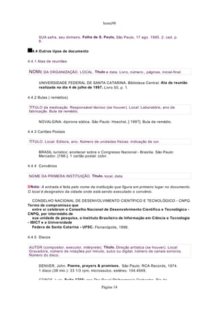 home98
                                              p      p

      SUA safra, seu dinheiro. Folha de S. Paulo, São Paulo, 17 ago. 1995. 2. cad. p.
      9.

  4.4 Outros tipos de documento

4.4.1 Atas de reuniões

NOM E DA ORGANIZAÇÃO. LOCAL. Título e data. Livro, número., páginas, inicial-final.

      UNIVERSIDADE FEDERAL DE SANTA CATARINA. Biblioteca Central. Ata da reunião
      realizada no dia 4 de julho de 1997. Livro 50, p. 1.

4.4.2 Bulas ( remédios)

TÍTULO da medicação. Responsável técnico (se houver). Local: Laboratório, ano de
fabricação. Bula de remédio.

      NOVALGINA: dipirona sódica. São Paulo: Hoechst, [ 199?]. Bula de remédio.

4.4.3 Cartões Postais

TÍTULO. Local: Editora, ano. Número de unidades físicas: indicação de cor.

      BRASIL turístico: anoitecer sobre o Congresso Nacional - Brasília. São Paulo:
      Mercador. [198-]. 1 cartão postal: color.

4.4.4 Convênios

NOME DA PRIMERA INSTITUIÇÃO. Título. local, data.

DNota: A entrada é feita pelo nome da instituição que figura em primeiro lugar no documento.
O local é designativo da cidade onde está sendo executado o convênio.

   CONSELHO NACIONAL DE DESENVOLVIMENTO CIENTÍFICO E TECNOLÓGICO - CNPQ.
Termo de compromisso que
   entre si celebram o Conselho Nacional de Desenvolvimento Científico e Tecnológico -
CNPQ, por intermédio de
   sua unidade de pesquisa, o Instituto Brasileiro de Informação em Ciência e Tecnologia
- IBICT e a Universidade
   Federa de Santa Catarina - UFSC. Florianópolis, 1996.

4.4.5 Discos

AUTOR (compositor, executor, intérprete). Título. Direção artística (se houver). Local:
Gravadora, número de rotações por minuto, sulco ou digital, número de canais sonoros.
Número do disco.

      DENVER, John. Poems, prayers & promises. São Paulo: RCA Records, 1974.
      1 disco (38 min.): 33 1/3 rpm, microssulco, estéreo. 104.4049.

      COBOS Luís Suíte 1700: con The Royal Philharmoníc Orchestra Rio de

                                         Página 14
 