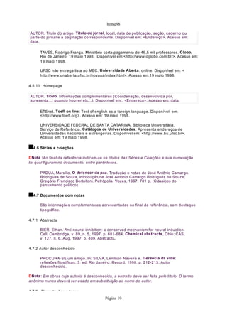 home98

AUTOR. Título do artigo. Título do jornal, local, data de publicação, seção, caderno ou
parte do jornal e a paginação correspondente. Disponível em: <Endereço>. Acesso em:
data.

      TAVES, Rodrigo França. Ministério corta pagamento de 46,5 mil professores. Globo,
      Rio de Janeiro, 19 maio 1998. Disponível em:<http://www.oglobo.com.br/>. Acesso em:
      19 maio 1998.

      UFSC não entrega lista ao MEC. Universidade Aberta: online. Disponível em: <
      http://www.unaberta.ufsc.br/novaua/index.html>. Acesso em:19 maio 1998.

4.5.11 Homepage

AUTOR. Título. Informações complementares (Coordenação, desenvolvida por,
apresenta..., quando houver etc...). Disponível em:. <Endereço>. Acesso em: data.

      ETSnet. Toefl on line: Test of english as a foreign language. Disponível em:
      <http://www.toefl.org>. Acesso em: 19 maio 1998.

      UNIVERSIDADE FEDERAL DE SANTA CATARINA. Biblioteca Universitária.
      Serviço de Referência. Catálogos de Universidades. Apresenta endereços de
      Universidades nacionais e estrangeiras. Disponível em: <http://www.bu.ufsc.br>.
      Acesso em: 19 maio 1998.

  4.6 Séries e coleções

DNota :Ao final da referência indicam-se os títulos das Séries e Coleções e sua numeração
tal qual figuram no documento, entre parênteses.

      PÁDUA, Marsílio. O defensor da paz. Tradução e notas de José Antônio Camargo.
      Rodrigues de Souza, introdução de José Antônio Camargo Rodrigues de Souza;
      Gregório Francisco Bertolloni. Petrópolis: Vozes, 1997. 701 p. (Clássicos do
      pensamento político).

  4.7 Documentos com notas

      São informações complementares acrescentadas no final da referência, sem destaque
      tipográfico.

4.7.1 Abstracts

      BIER, Ethan. Anti-neural inhibition: a conserved mechanism for neural induction.
      Cell, Cambridge, v. 89, n. 5, 1997. p. 681-684. Chemical abstracts, Ohio: CAS,
      v. 127, n. 6. Aug, 1997. p. 409. Abstracts.

4.7.2 Autor desconhecido

      PROCURA-SE um amigo. In: SILVA, Lenilson Naveira e. Gerência da vida:
      reflexões filosóficas. 3. ed. Rio Janeiro: Record, 1990. p. 212-213. Autor
      desconhecido.

DNota: Em obras cuja autoria é desconhecida, a entrada deve ser feita pelo título. O termo
anônimo nunca deverá ser usado em substituição ao nome do autor.

4 7 3 Dissertações e teses
                                         Página 19
 