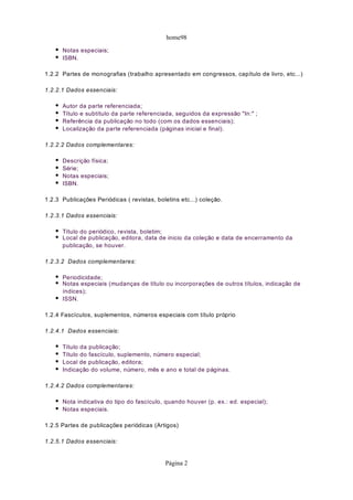 home98

      Notas especiais;
      ISBN.

1.2.2 Partes de monografias (trabalho apresentado em congressos, capítulo de livro, etc...)

1.2.2.1 Dados essenciais:

      Autor da parte referenciada;
      Título e subtítulo da parte referenciada, seguidos da expressão "In:" ;
      Referência da publicação no todo (com os dados essenciais);
      Localização da parte referenciada (páginas inicial e final).

1.2.2.2 Dados complementares:

      Descrição física;
      Série;
      Notas especiais;
      ISBN.

1.2.3 Publicações Periódicas ( revistas, boletins etc...) coleção.

1.2.3.1 Dados essenciais:

      Título do periódico, revista, boletim;
      Local de publicação, editora, data de inicio da coleção e data de encerramento da
      publicação, se houver.

1.2.3.2 Dados complementares:

      Periodicidade;
      Notas especiais (mudanças de título ou incorporações de outros títulos, indicação de
      índices);
      ISSN.

1.2.4 Fascículos, suplementos, números especiais com título próprio

1.2.4.1 Dados essenciais:

      Título da publicação;
      Título do fascículo, suplemento, número especial;
      Local de publicação, editora;
      Indicação do volume, número, mês e ano e total de páginas.

1.2.4.2 Dados complementares:

      Nota indicativa do tipo do fascículo, quando houver (p. ex.: ed. especial);
      Notas especiais.

1.2.5 Partes de publicações periódicas (Artigos)

1.2.5.1 Dados essenciais:


                                            Página 2
 
