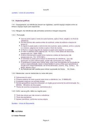home98
Sumário - Início do Documento




1 . 4. Aspectos gráficos

1.4.1 Espaçamento: as referências devem ser digitadas, usando espaço simples entre as
linhas e espaço duplo para separá-las.

1.4.2 Margem: As referências são alinhadas somente à margem esquerda.

1.4.3 Pontuação:

             Usa-se ponto após o nome do autor/autores, após o título, edição e no final da
             referência;
             Os dois pontos são usados antes do subtítulo, antes da editora e depois do
             termo In:;
             A virgula é usada após o sobrenome dos autores, após a editora, entre o volume
             e o número, páginas da revista e após o título da revista;
             O Ponto e vírgula seguido de espaço é usado para separar os autores;
             O hífen é utilizado entre páginas (ex: 10-15) e, entre datas de fascículos
             seqüenciais (ex: 1998-1999);
             A barra transversal é usada entre números e datas de fascículos não
             seqüenciais (ex: 7/9, 1979/1981);
             O colchetes é usado para indicar os elementos de referência, que não
             aparecem na obra referenciada, porém são conhecidos (ex: [1991]);
             O parêntese é usado para indicar série, grau (nas monografias de conclusão de
             curso e especialização, teses e dissertações) e para o título que caracteriza a
             função e/ou responsabilidade, de forma abreviada. (Coord., Org., Comp.). Ex:
             BOSI, Alfredo (Org.)
             As Reticências são usadas para indicar supressão de títulos.     Ex: Anais...

1.4.4 Maiúsculas: usa-se maiúsculas ou caixa alta para:

      Sobrenome do autor
      Primeira palavra do título quando esta inicia a referência ( ex.: O MARUJO)
      Entidades coletivas (na entrada direta)
      Nomes geográficos (quando anteceder um órgão governamental da administração: Ex:
      BRASIL. Ministério da Educação);
      Títulos de eventos (congressos, seminários etc.)

1.4.5 Grifo: usa-se grifo, itálico ou negrito para:

      Título das obras que não iniciam a referência
      Título dos periódicos;
      Nomes científicos, conforme norma própria.

Sumário - Início do Documento




  2 AUTORIA

2.1 Autor Pessoal


                                             Página 4
 